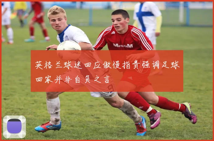 英格兰球迷回应傲慢指责强调足球回家并非自负之言