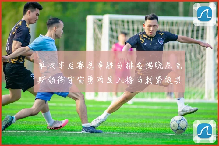 单次季后赛总净胜分排名揭晓尼克斯领衔宇宙勇两度入榜马刺紧随其后