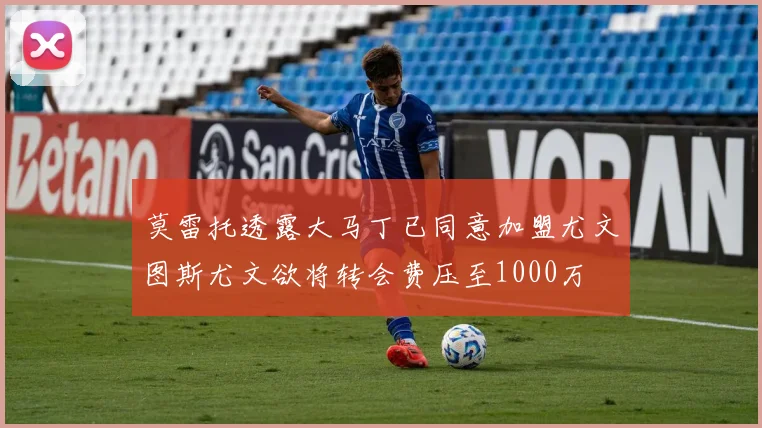 莫雷托透露大马丁已同意加盟尤文图斯尤文欲将转会费压至1000万