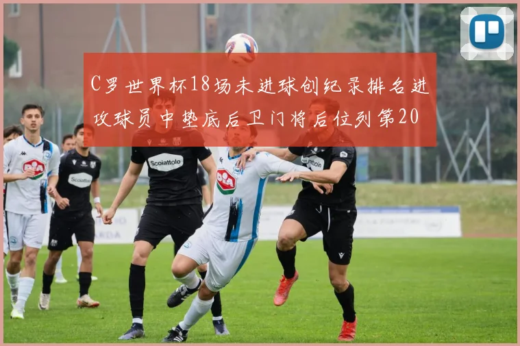 C罗世界杯18场未进球创纪录排名进攻球员中垫底后卫门将后位列第20