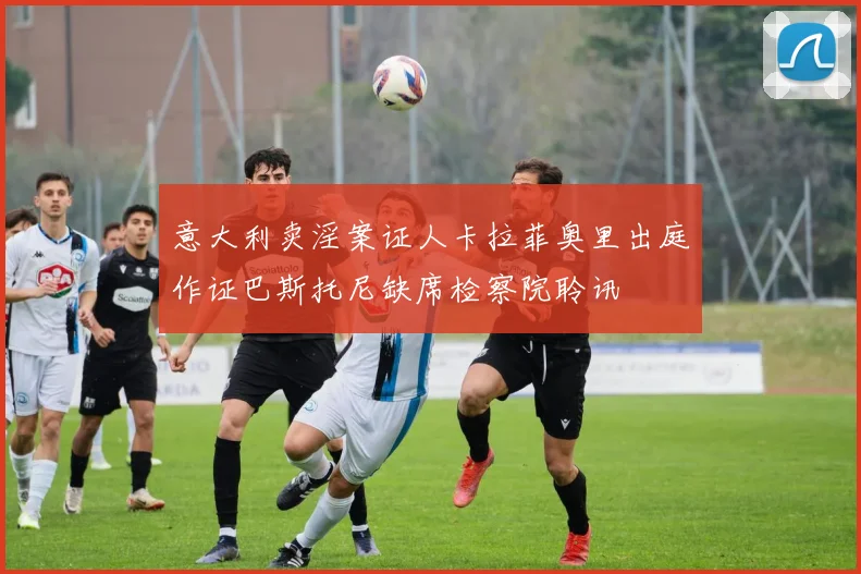 意大利卖淫案证人卡拉菲奥里出庭作证巴斯托尼缺席检察院聆讯