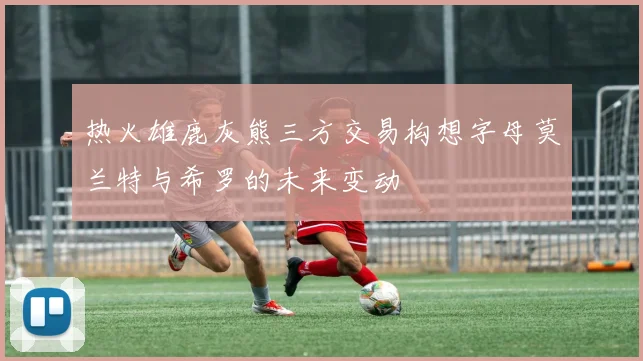 热火雄鹿灰熊三方交易构想字母莫兰特与希罗的未来变动