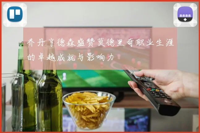 乔丹亨德森盛赞莫德里奇职业生涯的卓越成就与影响力