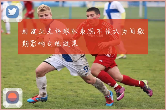 刘建业点评球队表现不佳认为间歇期影响合练效果