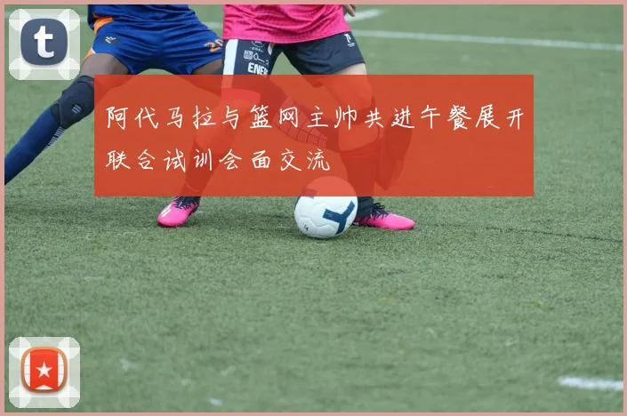 阿代马拉与篮网主帅共进午餐展开联合试训会面交流
