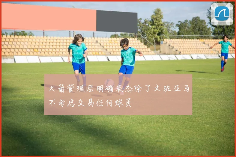 火箭管理层明确表态除了文班亚马不考虑交易任何球员