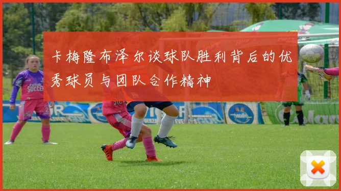 卡梅隆布泽尔谈球队胜利背后的优秀球员与团队合作精神