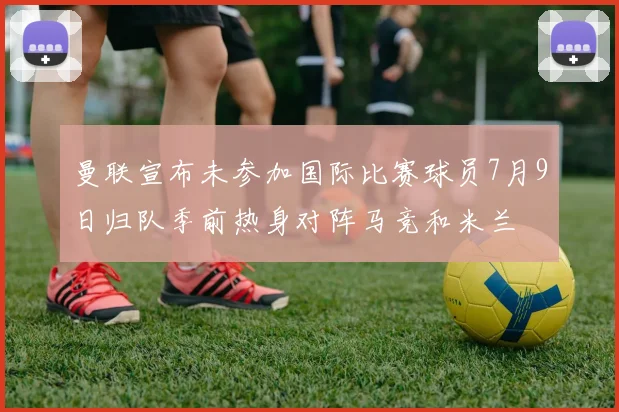 曼联宣布未参加国际比赛球员7月9日归队季前热身对阵马竞和米兰