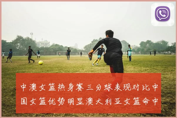 中澳女篮热身赛三分球表现对比中国女篮优势明显澳大利亚女篮命中率低下